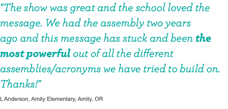 "The show was great and the school loved the message. We had the assembly two years 
ago and this message has stuck and been the most powerful out of all the different assemblies/acronyms we have tried to build on. Thanks!" L Anderson, Amity Elementary, Amity, OR