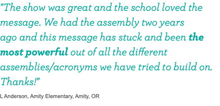 "The show was great and the school loved the message. We had the assembly two years  ago and this message has stuck and been the most powerful out of all the different assemblies/acronyms we have tried to build on. Thanks!" L Anderson, Amity Elementary, Amity, OR