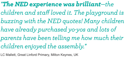 "The NED experience was brilliant—the children and staff loved it. The playground is buzzing with the NED quotes! Many children have already purchased yo-yos and lots of parents have been telling me how much their children enjoyed the assembly." LC Mallett, Great Linford Primary, Milton Keynes, UK