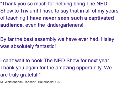 "Thank you so much for helping bring The NED Show to Trivium! I have to say that in all of my years of teaching I have never seen such a captivated audience, even the kindergarteners! By far the best assembly we have ever had. Haley was absolutely fantastic! I can't wait to book The NED Show for next year. Thank you again for the amazing opportunity. We are truly grateful!" M. Wolstenholm, Teacher Bakersfield, CA