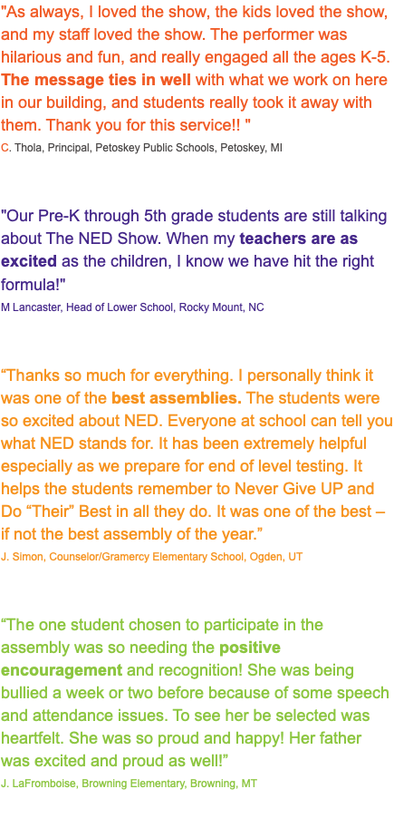 "As always, I loved the show, the kids loved the show, and my staff loved the show. The performer was hilarious and fun, and really engaged all the ages K-5. The message ties in well with what we work on here in our building, and students really took it away with them. Thank you for this service!! " C. Thola, Principal, Petoskey Public Schools, Petoskey, MI "Our Pre-K through 5th grade students are still talking about The NED Show. When my teachers are as excited as the children, I know we have hit the right formula!" M Lancaster, Head of Lower School, Rocky Mount, NC “Thanks so much for everything. I personally think it was one of the best assemblies. The students were so excited about NED. Everyone at school can tell you what NED stands for. It has been extremely helpful especially as we prepare for end of level testing. It helps the students remember to Never Give UP and Do “Their” Best in all they do. It was one of the best – if not the best assembly of the year.” J. Simon, Counselor/Gramercy Elementary School, Ogden, UT “The one student chosen to participate in the assembly was so needing the positive encouragement and recognition! She was being bullied a week or two before because of some speech and attendance issues. To see her be selected was heartfelt. She was so proud and happy! Her father was excited and proud as well!” J. LaFromboise, Browning Elementary, Browning, MT 