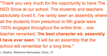 "Thank you very much for the opportunity to have The NED Show at our school. The students and teachers absolutely loved it. I've rarely seen an assembly where all the students from preschool to 6th grade were 100% engaged throughout the entire time... one teacher remarked, 'the best character ed. assembly I have ever seen.' It will be an assembly that the school will remember for a long time." J. Shelton, Westmore Elementary, Orem, UT