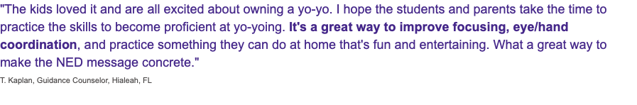 "The kids loved it and are all excited about owning a yo-yo. I hope the students and parents take the time to practice the skills to become proficient at yo-yoing. It's a great way to improve focusing, eye/hand coordination, and practice something they can do at home that's fun and entertaining. What a great way to make the NED message concrete." T. Kaplan, Guidance Counselor, Hialeah, FL 