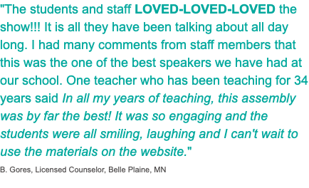 "The students and staff LOVED-LOVED-LOVED the show!!! It is all they have been talking about all day long. I had many comments from staff members that this was the one of the best speakers we have had at our school. One teacher who has been teaching for 34 years said In all my years of teaching, this assembly was by far the best! It was so engaging and the students were all smiling, laughing and I can't wait to use the materials on the website." B. Gores, Licensed Counselor, Belle Plaine, MN