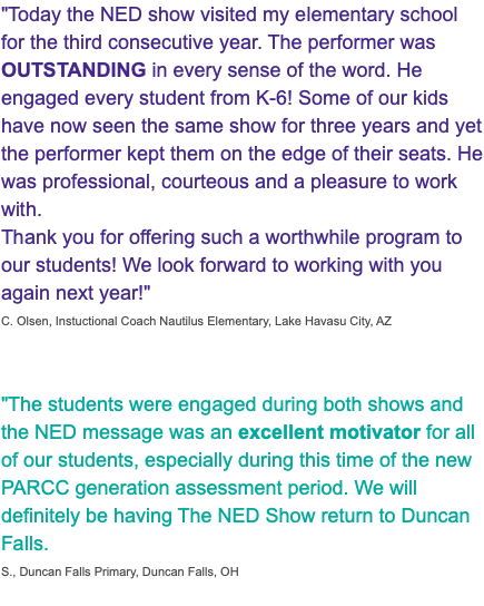 "Today the NED show visited my elementary school for the third consecutive year. The performer was OUTSTANDING in every sense of the word. He engaged every student from K-6! Some of our kids have now seen the same show for three years and yet the performer kept them on the edge of their seats. He was professional, courteous and a pleasure to work with. Thank you for offering such a worthwhile program to our students! We look forward to working with you again next year!" C. Olsen, Instuctional Coach Nautilus Elementary, Lake Havasu City, AZ "The students were engaged during both shows and the NED message was an excellent motivator for all of our students, especially during this time of the new PARCC generation assessment period. We will definitely be having The NED Show return to Duncan Falls. S., Duncan Falls Primary, Duncan Falls, OH